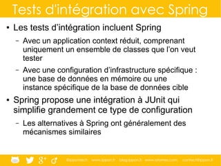@ippontech www.ippon.fr blog.ippon.fr www.atomes.com contact@ippon.fr
Tests d'intégration avec Spring
● Les tests d’intégration incluent Spring
– Avec un application context réduit, comprenant
uniquement un ensemble de classes que l’on veut
tester
– Avec une configuration d’infrastructure spécifique :
une base de données en mémoire ou une
instance spécifique de la base de données cible
● Spring propose une intégration à JUnit qui
simplifie grandement ce type de configuration
– Les alternatives à Spring ont généralement des
mécanismes similaires
 