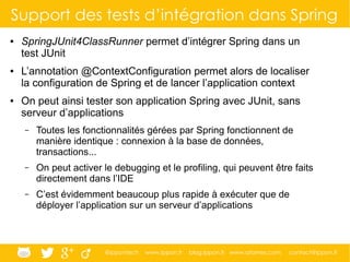 @ippontech www.ippon.fr blog.ippon.fr www.atomes.com contact@ippon.fr
Support des tests d’intégration dans Spring
● SpringJUnit4ClassRunner permet d’intégrer Spring dans un
test JUnit
● L’annotation @ContextConfiguration permet alors de localiser
la configuration de Spring et de lancer l’application context
● On peut ainsi tester son application Spring avec JUnit, sans
serveur d’applications
– Toutes les fonctionnalités gérées par Spring fonctionnent de
manière identique : connexion à la base de données,
transactions...
– On peut activer le debugging et le profiling, qui peuvent être faits
directement dans l’IDE
– C’est évidemment beaucoup plus rapide à exécuter que de
déployer l’application sur un serveur d’applications
 