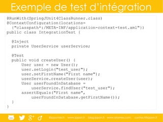 @ippontech www.ippon.fr blog.ippon.fr www.atomes.com contact@ippon.fr
Exemple de test d’intégration
@RunWith(SpringJUnit4ClassRunner.class)
@ContextConfiguration(locations=
{"classpath*:/META-INF/application-context-test.xml"})
public class IntegrationTest {
@Inject
private UserService userService;
@Test
public void createUser() {
User user = new User();
user.setLogin("test_user");
user.setFirstName("First name");
userService.createUser(user);
User userFoundInDatabase =
userService.findUser("test_user");
assertEquals("First name",
userFoundInDatabase.getFirstName());
}
}
 