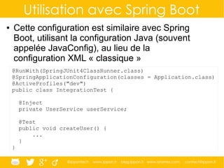 @ippontech www.ippon.fr blog.ippon.fr www.atomes.com contact@ippon.fr
Utilisation avec Spring Boot
● Cette configuration est similaire avec Spring
Boot, utilisant la configuration Java (souvent
appelée JavaConfig), au lieu de la
configuration XML « classique »
@RunWith(SpringJUnit4ClassRunner.class)
@SpringApplicationConfiguration(classes = Application.class)
@ActiveProfiles("dev")
public class IntegrationTest {
@Inject
private UserService userService;
@Test
public void createUser() {
...
}
}
 