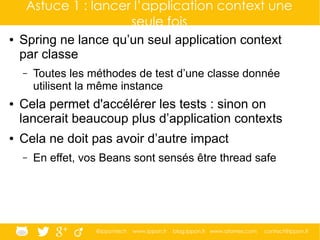@ippontech www.ippon.fr blog.ippon.fr www.atomes.com contact@ippon.fr
Astuce 1 : lancer l’application context une
seule fois
● Spring ne lance qu’un seul application context
par classe
– Toutes les méthodes de test d’une classe donnée
utilisent la même instance
● Cela permet d'accélérer les tests : sinon on
lancerait beaucoup plus d’application contexts
● Cela ne doit pas avoir d’autre impact
– En effet, vos Beans sont sensés être thread safe
 