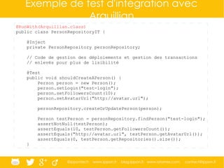 @ippontech www.ippon.fr blog.ippon.fr www.atomes.com contact@ippon.fr
Exemple de test d'intégration avec
Arquillian
@RunWith(Arquillian.class)
public class PersonRepositoryIT {
@Inject
private PersonRepository personRepository;
// Code de gestion des déploiements et gestion des transactions
// enlevés pour plus de lisibilité
@Test
public void shouldCreateAPerson() {
Person person = new Person();
person.setLogin("test-login");
person.setFollowersCount(10);
person.setAvatarUrl("http://avatar.url");
personRepository.createOrUpdatePerson(person);
Person testPerson = personRepository.findPerson("test-login");
assertNotNull(testPerson);
assertEquals(10, testPerson.getFollowersCount());
assertEquals("http://avatar.url", testPerson.getAvatarUrl());
assertEquals(0, testPerson.getRepositories().size());
}
 