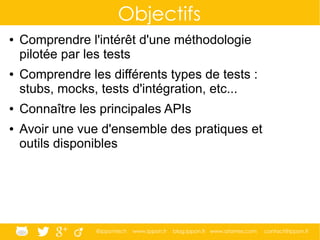@ippontech www.ippon.fr blog.ippon.fr www.atomes.com contact@ippon.fr
Objectifs
● Comprendre l'intérêt d'une méthodologie
pilotée par les tests
● Comprendre les différents types de tests :
stubs, mocks, tests d'intégration, etc...
● Connaître les principales APIs
● Avoir une vue d'ensemble des pratiques et
outils disponibles
 