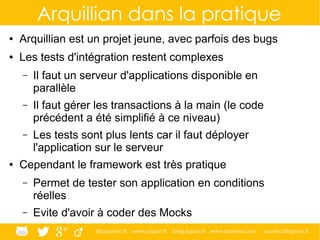 @ippontech www.ippon.fr blog.ippon.fr www.atomes.com contact@ippon.fr
Arquillian dans la pratique
● Arquillian est un projet jeune, avec parfois des bugs
● Les tests d'intégration restent complexes
– Il faut un serveur d'applications disponible en
parallèle
– Il faut gérer les transactions à la main (le code
précédent a été simplifié à ce niveau)
– Les tests sont plus lents car il faut déployer
l'application sur le serveur
● Cependant le framework est très pratique
– Permet de tester son application en conditions
réelles
– Evite d'avoir à coder des Mocks
 