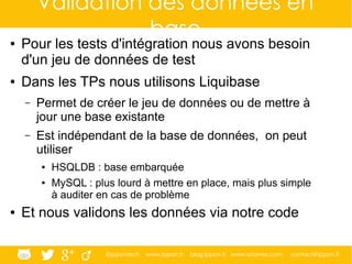 @ippontech www.ippon.fr blog.ippon.fr www.atomes.com contact@ippon.fr
Validation des données en
base● Pour les tests d'intégration nous avons besoin
d'un jeu de données de test
● Dans les TPs nous utilisons Liquibase
– Permet de créer le jeu de données ou de mettre à
jour une base existante
– Est indépendant de la base de données, on peut
utiliser
● HSQLDB : base embarquée
● MySQL : plus lourd à mettre en place, mais plus simple
à auditer en cas de problème
● Et nous validons les données via notre code
 