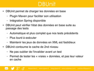 @ippontech www.ippon.fr blog.ippon.fr www.atomes.com contact@ippon.fr
DBUnit
● DBUnit permet de charger les données en base
– Plugin Maven pour faciliter son utilisation
– Intégration Spring disponible
● DBUnit peut vérifier l'état des données en base suite au
passage des tests
– Automatique et plus complet que nos tests précédents
– Plus lourd à exécuter
– Maintenir les jeux de données en XML est fastidieux
● DBUnit contourne le cache de 2nd niveau
– Ne pas oublier de l'invalider avant un test
– Permet de tester les « vraies » données, et pas leur valeur
en cache
 