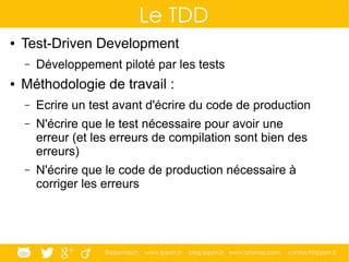 @ippontech www.ippon.fr blog.ippon.fr www.atomes.com contact@ippon.fr
Le TDD
● Test-Driven Development
– Développement piloté par les tests
● Méthodologie de travail :
– Ecrire un test avant d'écrire du code de production
– N'écrire que le test nécessaire pour avoir une
erreur (et les erreurs de compilation sont bien des
erreurs)
– N'écrire que le code de production nécessaire à
corriger les erreurs
 
