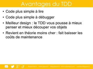 @ippontech www.ippon.fr blog.ippon.fr www.atomes.com contact@ippon.fr
Avantages du TDD
● Code plus simple à lire
● Code plus simple à débugger
● Meilleur design : le TDD vous pousse à mieux
penser et mieux découper vos objets
● Revient en théorie moins cher : fait baisser les
coûts de maintenance
 