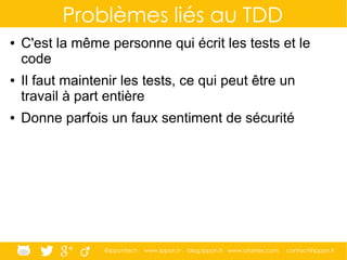 @ippontech www.ippon.fr blog.ippon.fr www.atomes.com contact@ippon.fr
Problèmes liés au TDD
● C'est la même personne qui écrit les tests et le
code
● Il faut maintenir les tests, ce qui peut être un
travail à part entière
● Donne parfois un faux sentiment de sécurité
 