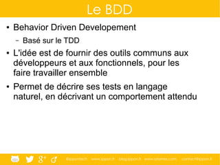 @ippontech www.ippon.fr blog.ippon.fr www.atomes.com contact@ippon.fr
Le BDD
● Behavior Driven Developement
– Basé sur le TDD
● L'idée est de fournir des outils communs aux
développeurs et aux fonctionnels, pour les
faire travailler ensemble
● Permet de décrire ses tests en langage
naturel, en décrivant un comportement attendu
 