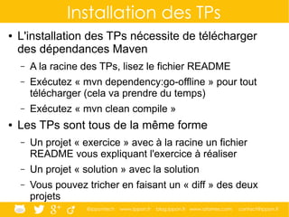 @ippontech www.ippon.fr blog.ippon.fr www.atomes.com contact@ippon.fr
Installation des TPs
● L'installation des TPs nécessite de télécharger
des dépendances Maven
– A la racine des TPs, lisez le fichier README
– Exécutez « mvn dependency:go-offline » pour tout
télécharger (cela va prendre du temps)
– Exécutez « mvn clean compile »
● Les TPs sont tous de la même forme
– Un projet « exercice » avec à la racine un fichier
README vous expliquant l'exercice à réaliser
– Un projet « solution » avec la solution
– Vous pouvez tricher en faisant un « diff » des deux
projets
 