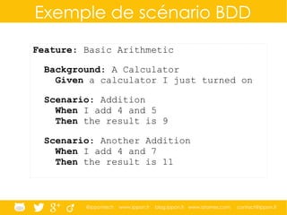 @ippontech www.ippon.fr blog.ippon.fr www.atomes.com contact@ippon.fr
Exemple de scénario BDD
Feature: Basic Arithmetic
Background: A Calculator
Given a calculator I just turned on
Scenario: Addition
When I add 4 and 5
Then the result is 9
Scenario: Another Addition
When I add 4 and 7
Then the result is 11
 