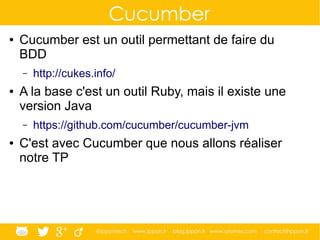 @ippontech www.ippon.fr blog.ippon.fr www.atomes.com contact@ippon.fr
Cucumber
● Cucumber est un outil permettant de faire du
BDD
– http://cukes.info/
● A la base c'est un outil Ruby, mais il existe une
version Java
– https://github.com/cucumber/cucumber-jvm
● C'est avec Cucumber que nous allons réaliser
notre TP
 