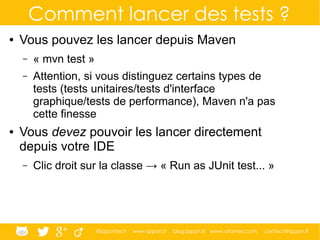 @ippontech www.ippon.fr blog.ippon.fr www.atomes.com contact@ippon.fr
Comment lancer des tests ?
● Vous pouvez les lancer depuis Maven
– « mvn test »
– Attention, si vous distinguez certains types de
tests (tests unitaires/tests d'interface
graphique/tests de performance), Maven n'a pas
cette finesse
● Vous devez pouvoir les lancer directement
depuis votre IDE
– Clic droit sur la classe → « Run as JUnit test... »
 