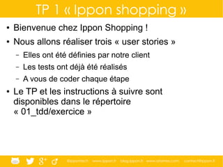 @ippontech www.ippon.fr blog.ippon.fr www.atomes.com contact@ippon.fr
TP 1 « Ippon shopping »
● Bienvenue chez Ippon Shopping !
● Nous allons réaliser trois « user stories »
– Elles ont été définies par notre client
– Les tests ont déjà été réalisés
– A vous de coder chaque étape
● Le TP et les instructions à suivre sont
disponibles dans le répertoire
« 01_tdd/exercice »
 