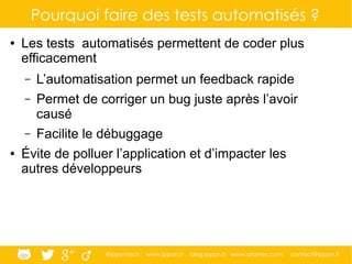 @ippontech www.ippon.fr blog.ippon.fr www.atomes.com contact@ippon.fr
Pourquoi faire des tests automatisés ?
● Les tests automatisés permettent de coder plus
efficacement
– L’automatisation permet un feedback rapide
– Permet de corriger un bug juste après l’avoir
causé
– Facilite le débuggage
● Évite de polluer l’application et d’impacter les
autres développeurs
 