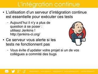 @ippontech www.ippon.fr blog.ippon.fr www.atomes.com contact@ippon.fr
L'intégration continue
● L’utilisation d’un serveur d’intégration continue
est essentielle pour exécuter ces tests
– Aujourd’hui il n’y a plus de
question à se poser :
utilisez Jenkins !
http://jenkins-ci.org/
● Ce serveur vous alerte si les
tests ne fonctionnent pas
– Vous évite d’updater votre projet si un de vos
collègues a commité des bugs
 