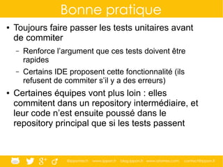 @ippontech www.ippon.fr blog.ippon.fr www.atomes.com contact@ippon.fr
Bonne pratique
● Toujours faire passer les tests unitaires avant
de commiter
– Renforce l’argument que ces tests doivent être
rapides
– Certains IDE proposent cette fonctionnalité (ils
refusent de commiter s’il y a des erreurs)
● Certaines équipes vont plus loin : elles
commitent dans un repository intermédiaire, et
leur code n’est ensuite poussé dans le
repository principal que si les tests passent
 