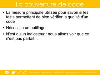 @ippontech www.ippon.fr blog.ippon.fr www.atomes.com contact@ippon.fr
La couverture de code
● La mesure principale utilisée pour savoir si les
tests permettent de bien vérifier la qualité d'un
code
● Nécessite un outillage
● N'est qu'un indicateur : nous allons voir que ce
n'est pas parfait...
 