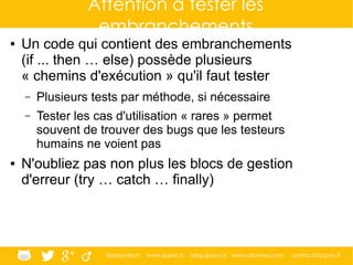 @ippontech www.ippon.fr blog.ippon.fr www.atomes.com contact@ippon.fr
Attention à tester les
embranchements
● Un code qui contient des embranchements
(if ... then … else) possède plusieurs
« chemins d'exécution » qu'il faut tester
– Plusieurs tests par méthode, si nécessaire
– Tester les cas d'utilisation « rares » permet
souvent de trouver des bugs que les testeurs
humains ne voient pas
● N'oubliez pas non plus les blocs de gestion
d'erreur (try … catch … finally)
 