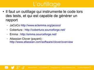 @ippontech www.ippon.fr blog.ippon.fr www.atomes.com contact@ippon.fr
L'outillage
● Il faut un outillage qui instrumente le code lors
des tests, et qui est capable de générer un
rapport
– JaCoCo http://www.eclemma.org/jacoco/
– Cobertura : http://cobertura.sourceforge.net/
– Emma : http://emma.sourceforge.net/
– Atlassian Clover (payant) :
http://www.atlassian.com/software/clover/overview
 