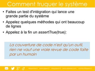 @ippontech www.ippon.fr blog.ippon.fr www.atomes.com contact@ippon.fr
Comment truquer le système
● Faites un test d'intégration qui lance une
grande partie du système
● Appelez quelques méthodes qui ont beaucoup
de lignes
● Appelez à la fin un assertTrue(true);
La couverture de code n'est qu'un outil,
rien ne vaut une vraie revue de code faite
par un humain
 