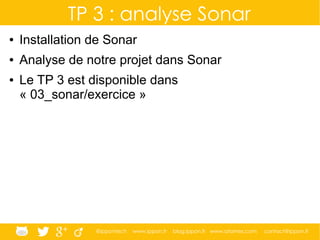 @ippontech www.ippon.fr blog.ippon.fr www.atomes.com contact@ippon.fr
TP 3 : analyse Sonar
● Installation de Sonar
● Analyse de notre projet dans Sonar
● Le TP 3 est disponible dans
« 03_sonar/exercice »
 