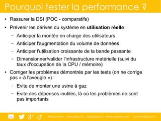 @ippontech www.ippon.fr blog.ippon.fr www.atomes.com contact@ippon.fr
Pourquoi tester la performance ?
● Rassurer la DSI (POC - comparatifs)
● Prévenir les dérives du système en utilisation réelle :
– Anticiper la montée en charge des utilisateurs
– Anticiper l'augmentation du volume de données
– Anticiper l'utilisation croissante de la bande passante
– Dimensionner/valider l'infrastructure matérielle (suivi du
taux d'occupation de la CPU / mémoire)
● Corriger les problèmes démontrés par les tests (on ne corrige
pas « à l'aveugle ») :
– Evite de monter une usine à gaz
– Evite des dépenses inutiles, là où les problèmes ne sont
pas importants
 