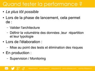 @ippontech www.ippon.fr blog.ippon.fr www.atomes.com contact@ippon.fr
Quand tester la performance ?
● Le plus tôt possible
● Lors de la phase de lancement, cela permet
de :
– Valider l'architecture
– Définir la volumétrie des données ,leur répartition
et leur typologie
● Lors de l'élaboration :
– Mise au point des tests et élimination des risques
● En production :
– Supervision / Monitoring
 