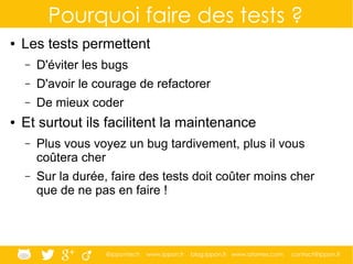 @ippontech www.ippon.fr blog.ippon.fr www.atomes.com contact@ippon.fr
Pourquoi faire des tests ?
● Les tests permettent
– D'éviter les bugs
– D'avoir le courage de refactorer
– De mieux coder
● Et surtout ils facilitent la maintenance
– Plus vous voyez un bug tardivement, plus il vous
coûtera cher
– Sur la durée, faire des tests doit coûter moins cher
que de ne pas en faire !
 