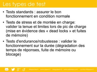 @ippontech www.ippon.fr blog.ippon.fr www.atomes.com contact@ippon.fr
Les types de test
● Tests standards : assurer le bon
fonctionnement en condition normale
● Tests de stress et de montée en charge:
valider la tenue et limites lors de pic de charge
(mise en évidence des « dead locks » et fuites
de mémoire)
● Tests d'endurance/robustesse : valider le
fonctionnement sur la durée (dégradation des
temps de réponses, fuite de mémoire ou
blocage)
 