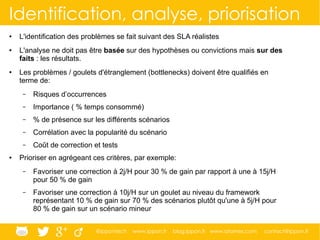 @ippontech www.ippon.fr blog.ippon.fr www.atomes.com contact@ippon.fr
Identification, analyse, priorisation
● L'identification des problèmes se fait suivant des SLA réalistes
● L'analyse ne doit pas être basée sur des hypothèses ou convictions mais sur des
faits : les résultats.
● Les problèmes / goulets d'étranglement (bottlenecks) doivent être qualifiés en
terme de:
– Risques d’occurrences
– Importance ( % temps consommé)
– % de présence sur les différents scénarios
– Corrélation avec la popularité du scénario
– Coût de correction et tests
● Prioriser en agrégeant ces critères, par exemple:
– Favoriser une correction à 2j/H pour 30 % de gain par rapport à une à 15j/H
pour 50 % de gain
– Favoriser une correction à 10j/H sur un goulet au niveau du framework
représentant 10 % de gain sur 70 % des scénarios plutôt qu'une à 5j/H pour
80 % de gain sur un scénario mineur
 