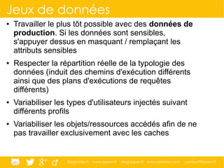 @ippontech www.ippon.fr blog.ippon.fr www.atomes.com contact@ippon.fr
Jeux de données
● Travailler le plus tôt possible avec des données de
production. Si les données sont sensibles,
s'appuyer dessus en masquant / remplaçant les
attributs sensibles
● Respecter la répartition réelle de la typologie des
données (induit des chemins d'exécution différents
ainsi que des plans d'exécutions de requêtes
différents)
● Variabiliser les types d'utilisateurs injectés suivant
différents profils
● Variabiliser les objets/ressources accédés afin de ne
pas travailler exclusivement avec les caches
 