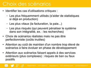 @ippontech www.ippon.fr blog.ippon.fr www.atomes.com contact@ippon.fr
Choix des scénarios
● Identifier les cas d'utilisations critiques :
– Les plus fréquemment utilisés (s'aider de statistiques
si déjà en production)
– Les plus vitaux (la facturation, la paie...)
– Les plus risqués (qui peuvent pénaliser le système
dans son intégralité, ex. : les recherches)
● Choix de scénarios réalistes mais ne pas être
perfectionniste (coûts inutiles)
● Attention au coût de maintien d'un nombre trop élevé de
scénarios à faire évoluer en phase de développement
● Attention aux scénarios faisant appels à des services
extérieurs (plus complexes) : risques de ban ou faux
positifs
 