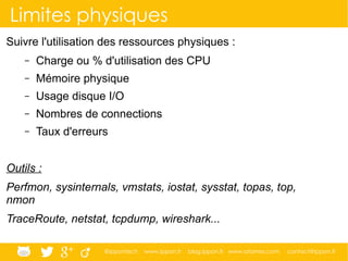 @ippontech www.ippon.fr blog.ippon.fr www.atomes.com contact@ippon.fr
Limites physiques
Suivre l'utilisation des ressources physiques :
– Charge ou % d'utilisation des CPU
– Mémoire physique
– Usage disque I/O
– Nombres de connections
– Taux d'erreurs
Outils :
Perfmon, sysinternals, vmstats, iostat, sysstat, topas, top,
nmon
TraceRoute, netstat, tcpdump, wireshark...
 