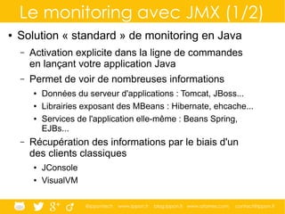 @ippontech www.ippon.fr blog.ippon.fr www.atomes.com contact@ippon.fr
Le monitoring avec JMX (1/2)
● Solution « standard » de monitoring en Java
– Activation explicite dans la ligne de commandes
en lançant votre application Java
– Permet de voir de nombreuses informations
● Données du serveur d'applications : Tomcat, JBoss...
● Librairies exposant des MBeans : Hibernate, ehcache...
● Services de l'application elle-même : Beans Spring,
EJBs...
– Récupération des informations par le biais d'un
des clients classiques
● JConsole
● VisualVM
 