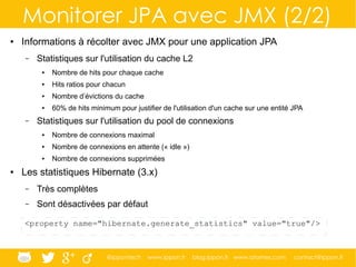 @ippontech www.ippon.fr blog.ippon.fr www.atomes.com contact@ippon.fr
Monitorer JPA avec JMX (2/2)
● Informations à récolter avec JMX pour une application JPA
– Statistiques sur l'utilisation du cache L2
● Nombre de hits pour chaque cache
● Hits ratios pour chacun
● Nombre d’évictions du cache
● 60% de hits minimum pour justifier de l'utilisation d'un cache sur une entité JPA
– Statistiques sur l'utilisation du pool de connexions
● Nombre de connexions maximal
● Nombre de connexions en attente (« idle »)
● Nombre de connexions supprimées
● Les statistiques Hibernate (3.x)
– Très complètes
– Sont désactivées par défaut
<property name="hibernate.generate_statistics" value="true"/>
 