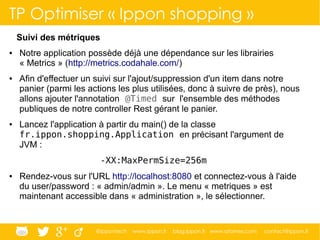 @ippontech www.ippon.fr blog.ippon.fr www.atomes.com contact@ippon.fr
Suivi des métriques
● Notre application possède déjà une dépendance sur les librairies
« Metrics » (http://metrics.codahale.com/)
● Afin d'effectuer un suivi sur l'ajout/suppression d'un item dans notre
panier (parmi les actions les plus utilisées, donc à suivre de près), nous
allons ajouter l'annotation @Timed sur l'ensemble des méthodes
publiques de notre controller Rest gérant le panier.
● Lancez l'application à partir du main() de la classe
fr.ippon.shopping.Application en précisant l'argument de
JVM :
-XX:MaxPermSize=256m
● Rendez-vous sur l'URL http://localhost:8080 et connectez-vous à l'aide
du user/password : « admin/admin ». Le menu « metriques » est
maintenant accessible dans « administration », le sélectionner.
TP Optimiser « Ippon shopping »
 