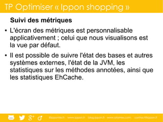 @ippontech www.ippon.fr blog.ippon.fr www.atomes.com contact@ippon.fr
TP Optimiser « Ippon shopping »
Suivi des métriques
● L'écran des métriques est personnalisable
applicativement ; celui que nous visualisons est
la vue par défaut.
● Il est possible de suivre l'état des bases et autres
systèmes externes, l'état de la JVM, les
statistiques sur les méthodes annotées, ainsi que
les statistiques EhCache.
 