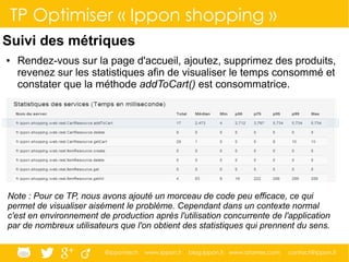 @ippontech www.ippon.fr blog.ippon.fr www.atomes.com contact@ippon.fr
TP Optimiser « Ippon shopping »
Suivi des métriques
● Rendez-vous sur la page d'accueil, ajoutez, supprimez des produits,
revenez sur les statistiques afin de visualiser le temps consommé et
constater que la méthode addToCart() est consommatrice.
Note : Pour ce TP, nous avons ajouté un morceau de code peu efficace, ce qui
permet de visualiser aisément le problème. Cependant dans un contexte normal
c'est en environnement de production après l'utilisation concurrente de l'application
par de nombreux utilisateurs que l'on obtient des statistiques qui prennent du sens.
 