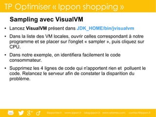 @ippontech www.ippon.fr blog.ippon.fr www.atomes.com contact@ippon.fr
TP Optimiser « Ippon shopping »
Sampling avec VisualVM
● Lancez VisualVM présent dans JDK_HOME/bin/jvisualvm
● Dans la liste des VM locales, ouvrir celles correspondant à notre
programme et se placer sur l'onglet « sampler », puis cliquez sur
CPU.
● Dans notre exemple, on identifiera facilement le code
consommateur.
● Supprimez les 4 lignes de code qui n'apportent rien et polluent le
code. Relancez le serveur afin de constater la disparition du
problème.
 