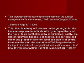    Total thyroidectomy is now the preferred option for the surgical
    management of Graves disease," ANZ Journal of Surgery, Volume

    72 Issue 5 Page 321 - 2002
   Total thyroidectomy will remove the target organ for the
    immune response in patients with hyperthyroidism and
    the risk of toxic ophthalmopathy is minimised. Lastly, the
    risk of recurrent disease is eliminated. Six per cent had
    minor and probably transient local complaints at control
    three months after the operation .00000[Benign diseases of
    the thyroid: indications for surgical treatment and the current role of
    total thyroidectomy ]Chir Ital 2003 Mar-Apr;55(2):179-87     
 