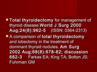  Total  thyroidectomy for management of
  thyroid disease.World J Surg 2000
  Aug;24(8):962-5     (ISSN: 0364-2313)
 A comparison of total thyroidectomy
  and lobectomy in the treatment of
  dominant thyroid nodules. Am Surg
  2002 Aug;68(8):678-82; discussion
  682-3      Farkas EA; King TA; Bolton JS;
  Fuhrman GM
 