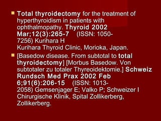    Total thyroidectomy for the treatment of
    hyperthyroidism in patients with
    ophthalmopathy. Thyroid 2002
    Mar;12(3):265-7     (ISSN: 1050-
    7256) Kurihara H
    Kurihara Thyroid Clinic, Morioka, Japan.
   [Basedow disease. From subtotal to total
    thyroidectomy ] [Morbus Basedow. Von
    subtotaler zu totaler Thyreoidektomie.] Schweiz
    Rundsch Med Prax 2002 Feb
    6;91(6):206-15     (ISSN: 1013-
    2058) Gemsenjager E; Valko P; Schweizer I
    Chirurgische Klinik, Spital Zollikerberg,
    Zollikerberg.
 