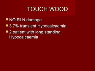 TOUCH WOOD
 NO RLN damage
 3.7% transient Hypocalcaemia
 2 patient with long standing
 Hypocalcaemia
 