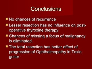 Conclusions
 No chances of recurrence
 Lesser resection has no influence on post-
  operative thyroxine therapy
 Chances of missing a focus of malignancy
  is eliminated.
 The total resection has better effect of
  progression of Ophthalmopathy in Toxic
  goiter
 