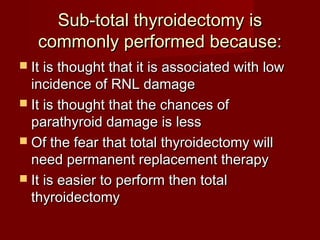 Sub-total thyroidectomy is
   commonly performed because:
 It is thought that it is associated with low
  incidence of RNL damage
 It is thought that the chances of
  parathyroid damage is less
 Of the fear that total thyroidectomy will
  need permanent replacement therapy
 It is easier to perform then total
  thyroidectomy
 