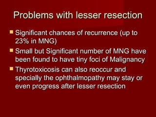 Problems with lesser resection
 Significant chances of recurrence (up to
  23% in MNG)
 Small but Significant number of MNG have
  been found to have tiny foci of Malignancy
 Thyrotoxicosis can also reoccur and
  specially the ophthalmopathy may stay or
  even progress after lesser resection
 