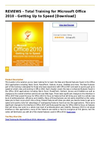 REVIEWS - Total Training for Microsoft Office
2010 - Getting Up to Speed [Download]
ViewUserReviews
Average Customer Rating
5.0 out of 5
Product Description
This bundle is the solution you've been looking for to learn the New and Shared features found in the Office
2010 applications including Word, Excel, PowerPoint, Outlook, Access, OneNote and more. The New Features
part of the training is designed for those who have experience with Office 2007 and want to quickly get up to
speed on what's new and exciting in Office 2010. Each chapter covers the new or enhanced features found in
the Office 2010 applications including Word, Excel, PowerPoint, Outlook, Access and OneNote as well as
changes to the overall interface and the all new Web Apps. There were significant changes to the interface in
Office 2007 that paved the way for Office 2010 to focus on features that will bring your work to a whole new
level of professionalism, efficiency and mobility. Many of these features are not easily identified so this series
takes you to them so you don't miss a thing. Shared Features will show you what you need to know to get up to
speed and quickly take full advantage of overlapping features found across the applications. There were
significant changes to the interface in Office 2007 and that paved the way for Office 2010 to focus on features
that will bring your work to a whole new level of professionalism and mobility. Because 2010 is not about
interface or new applications, many of the features are subtle or hard to recognize at first glance, but this
series will familiarize you with all of the shared features used in Office 2010. Read more
You May Also Like
Total Training for Microsoft Excel 2010: Advanced [Download]
 