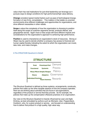 value chain has real implications for just what leadership can leverage as it
pursues ways to design conditions for high performance/high value delivery.
Change considers typical market factors such as pace of technological change,
formation of new ﬁrms, consolidation. This matters in that stable vs uncertain
environments drive different challenges and opportunities for organizations, and
drive different necessities in other radials.
Scope is about the complexity of how the organization is choosing to position
itself along the scope of customer segments served, products offered, and
geographies served. Again more or less scope will have different impacts and
considerations for the organization's approach to achieving high performance.
Position is used to characterize an organization's stock of resources. Strong or
Weak may be used to denote whether a company has access to ﬁnancial and
human capital thereby indicating the extent to which the organization can invest,
take risks, and make changes.
6	
  The	
  STRUCTURE	
  Quadrant	
  in	
  Detail
The Structure Quadrant is deﬁned as those systems, arrangements, constructs,
policies that make up the other tangible aspects of how the company operates.
Here we are thinking about activities that are found in all organizations,
regardless of the product or service that they provide. So for example, the
policies that make up the compensation (Reward) practices of an organization.
Our view on the Structure Quadrant is heavily inﬂuenced by Lean and Agile
thinking, as best articulated by authors such as Womack, Liker, Poppendieck,
Cockburn, who, for a given product or service, are focused on understanding
how to deliver that product in a high quality, high value way.
7
 